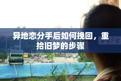 异地恋分手后如何挽回，重拾旧梦的步骤