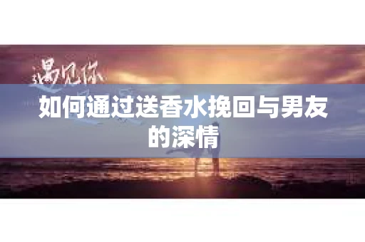 如何通过送香水挽回与男友的深情