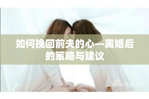 如何挽回前夫的心—离婚后的策略与建议