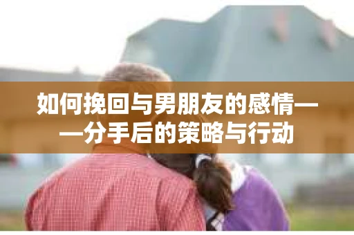如何挽回与男朋友的感情——分手后的策略与行动