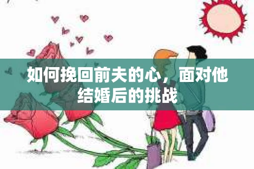 如何挽回前夫的心，面对他结婚后的挑战