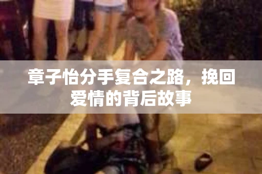 章子怡分手复合之路，挽回爱情的背后故事