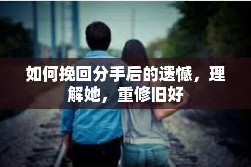 如何挽回分手后的遗憾，理解她，重修旧好