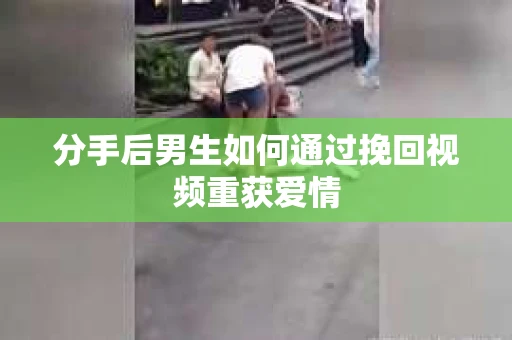 分手后男生如何通过挽回视频重获爱情