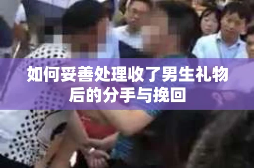 如何妥善处理收了男生礼物后的分手与挽回