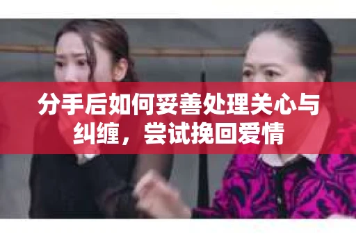 分手后如何妥善处理关心与纠缠，尝试挽回爱情