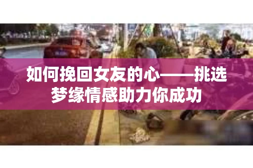 如何挽回女友的心——挑选梦缘情感助力你成功