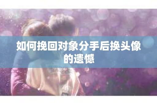 如何挽回对象分手后换头像的遗憾