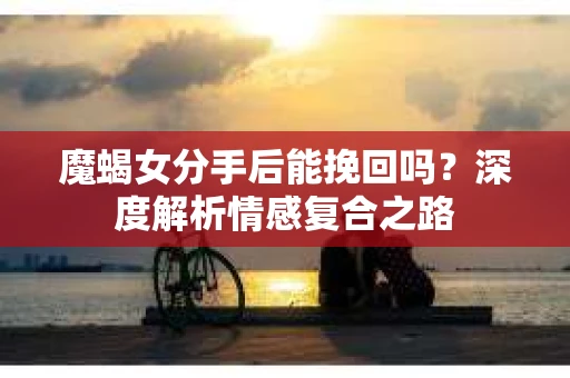 魔蝎女分手后能挽回吗？深度解析情感复合之路