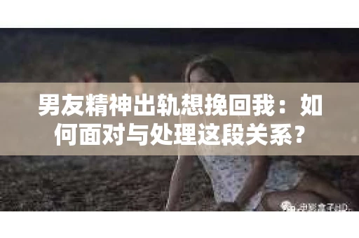 男友精神出轨想挽回我：如何面对与处理这段关系？
