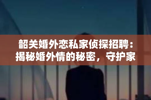 韶关婚外恋私家侦探招聘：揭秘婚外情的秘密，守护家庭幸福