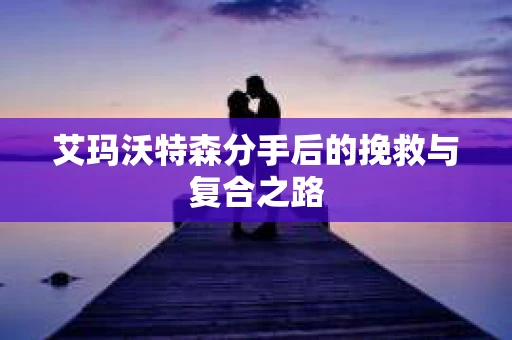 艾玛沃特森分手后的挽救与复合之路