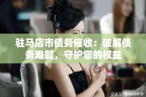 驻马店市债务催收：破解债务难题，守护您的权益
