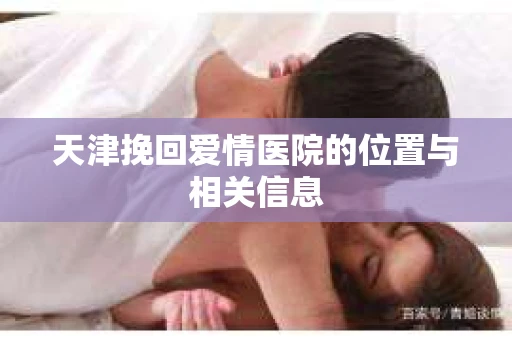 天津挽回爱情医院的位置与相关信息