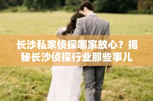 长沙私家侦探哪家放心？揭秘长沙侦探行业那些事儿