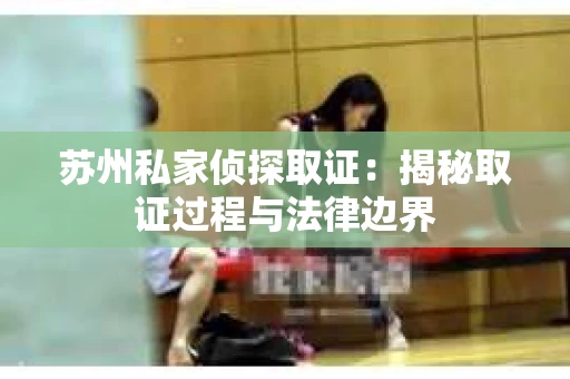 苏州私家侦探取证：揭秘取证过程与法律边界