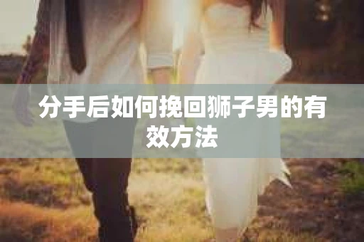分手后如何挽回狮子男的有效方法 分手后如何挽回狮子男的有效方法