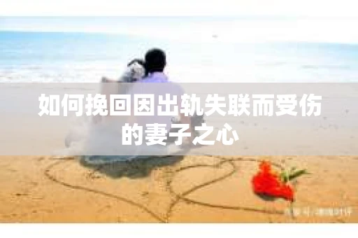 如何挽回因出轨失联而受伤的妻子之心