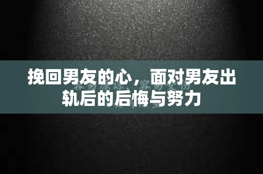 挽回男友的心，面对男友出轨后的后悔与努力