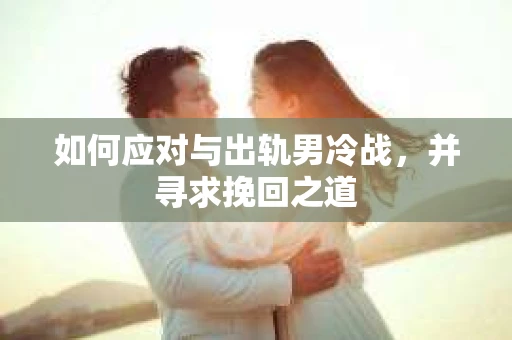 如何应对与出轨男冷战,并寻求挽回之道 如何应对与出轨男冷战,并寻求挽回之道