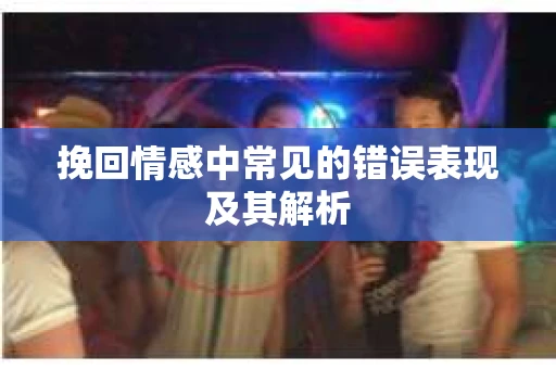 挽回情感中常见的错误表现及其解析