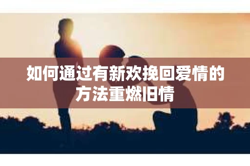 如何通过有新欢挽回爱情的方法重燃旧情