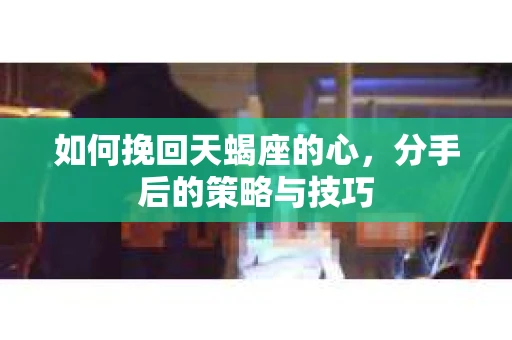 如何挽回天蝎座的心，分手后的策略与技巧