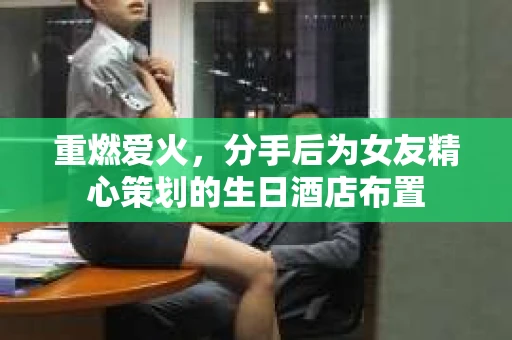 重燃爱火，分手后为女友精心策划的生日酒店布置