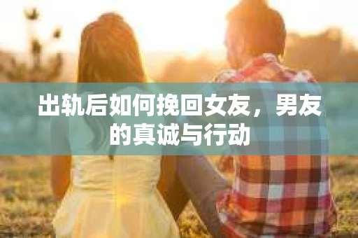 出轨后如何挽回女友，男友的真诚与行动