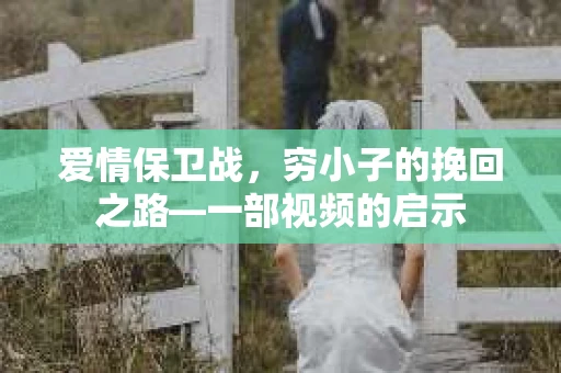 爱情保卫战，穷小子的挽回之路—一部视频的启示