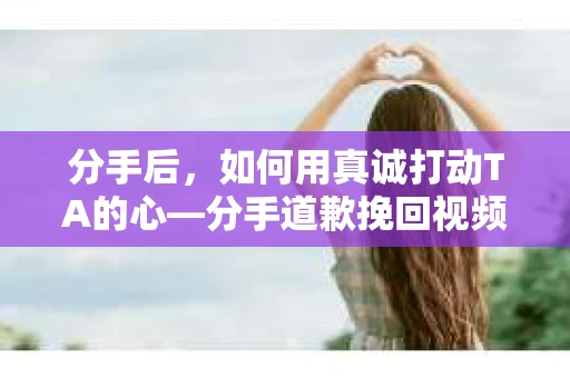 分手后，如何用真诚打动TA的心—分手道歉挽回视频大全免费指南