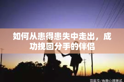 如何从患得患失中走出，成功挽回分手的伴侣