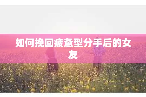 如何挽回疲惫型分手后的女友